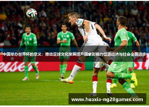 中国举办世界杯的意义:推动足球文化发展提升国家影响力促进经济与社会全面进步 中国举办世界杯的意义:推动足球文化发展提升国家影响力促进经济与社会全面进步