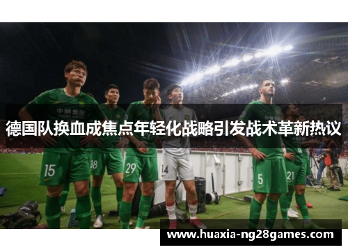 德国队换血成焦点年轻化战略引发战术革新热议