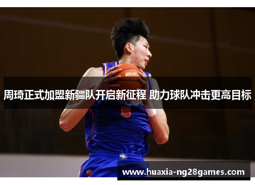 周琦正式加盟新疆队开启新征程 助力球队冲击更高目标