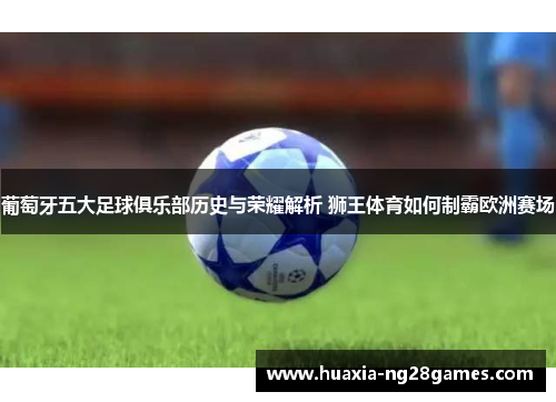 葡萄牙五大足球俱乐部历史与荣耀解析 狮王体育如何制霸欧洲赛场