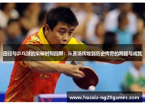 田径与乒乓球的荣耀时刻回顾：从赛场辉煌到历史传奇的跨越与成就