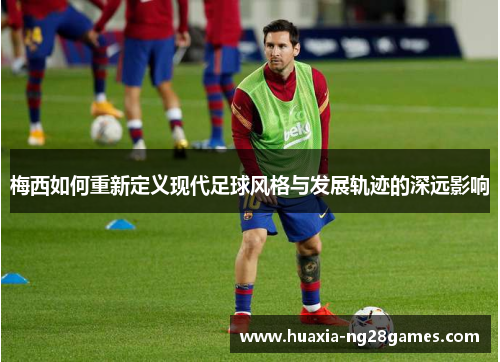 梅西如何重新定义现代足球风格与发展轨迹的深远影响 梅西如何重新定义现代足球风格与发展轨迹的深远影响